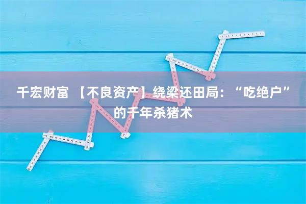 千宏财富 【不良资产】绕梁还田局：“吃绝户”的千年杀猪术