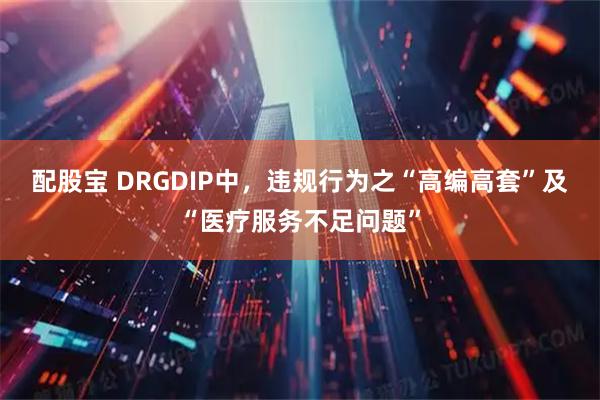 配股宝 DRGDIP中，违规行为之“高编高套”及“医疗服务不足问题”