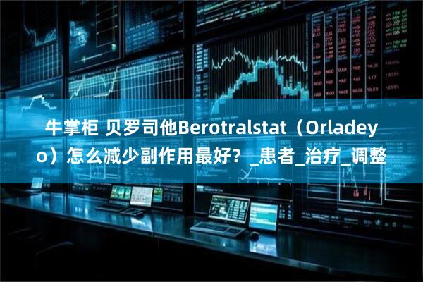 牛掌柜 贝罗司他Berotralstat（Orladeyo）怎么减少副作用最好？_患者_治疗_调整