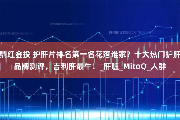 鼎红金投 护肝片排名第一名花落谁家？十大热门护肝品牌测评，吉利肝最牛！_肝脏_MitoQ_人群