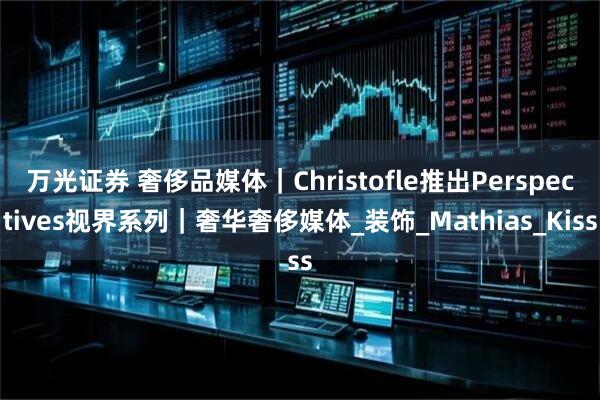 万光证券 奢侈品媒体｜Christofle推出Perspectives视界系列｜奢华奢侈媒体_装饰_Mathias_Kiss