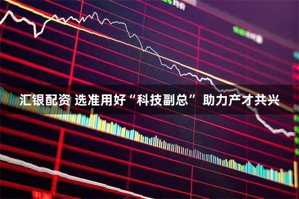 汇银配资 选准用好“科技副总” 助力产才共兴