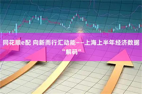 同花顺e配 向新而行汇动能——上海上半年经济数据“解码”