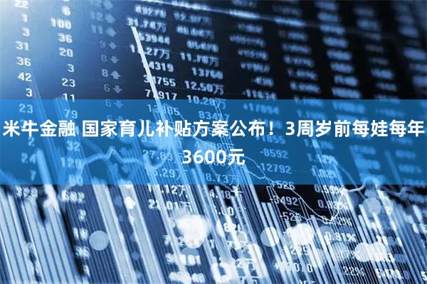 米牛金融 国家育儿补贴方案公布！3周岁前每娃每年3600元