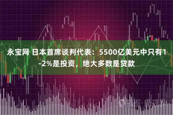 永宝网 日本首席谈判代表：5500亿美元中只有1-2%是投资，绝大多数是贷款