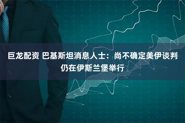 巨龙配资 巴基斯坦消息人士:尚不确定美伊谈判仍在伊斯兰堡举行