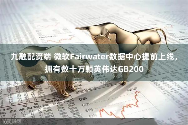 九融配资端 微软Fairwater数据中心提前上线，拥有数十万颗英伟达GB200