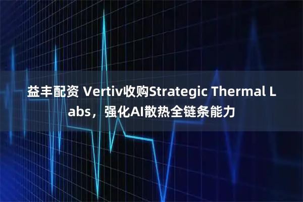 益丰配资 Vertiv收购Strategic Thermal Labs，强化AI散热全链条能力