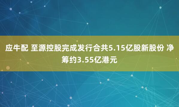应牛配 至源控股完成发行合共5.15亿股新股份 净筹约3.55亿港元