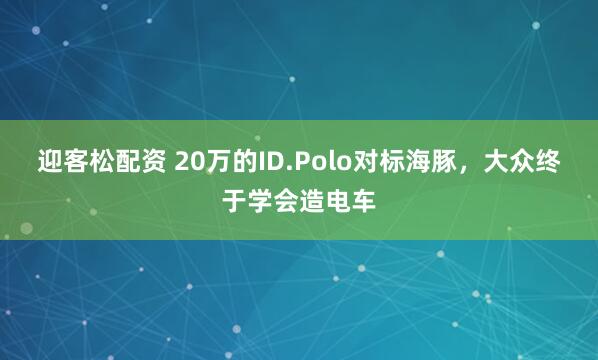 迎客松配资 20万的ID.Polo对标海豚，大众终于学会造电车
