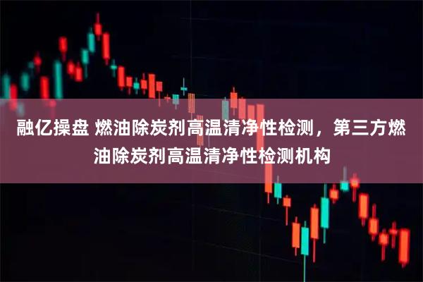 融亿操盘 燃油除炭剂高温清净性检测，第三方燃油除炭剂高温清净性检测机构
