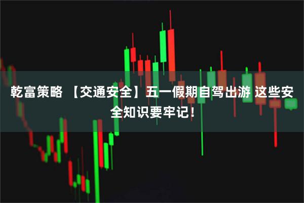 乾富策略 【交通安全】五一假期自驾出游 这些安全知识要牢记！