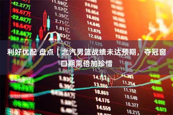 利好优配 盘点|北汽男篮战绩未达预期,夺冠窗口期需倍加珍惜