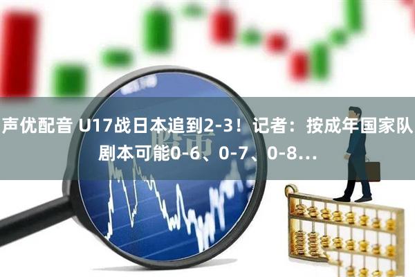 声优配音 U17战日本追到2-3！记者：按成年国家队剧本可能0-6、0-7、0-8…