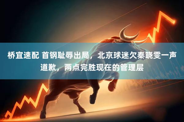 桥宜速配 首钢耻辱出局，北京球迷欠秦晓雯一声道歉，两点完胜现在的管理层