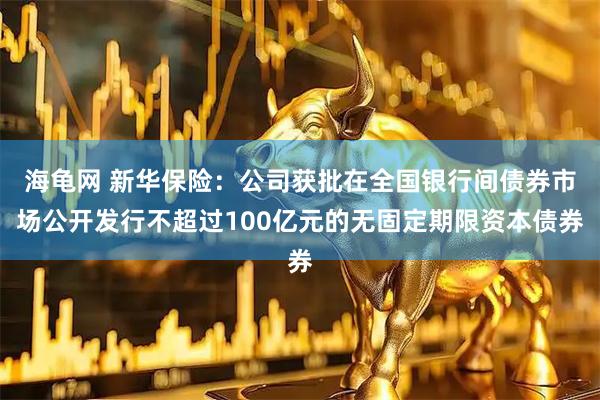 海龟网 新华保险：公司获批在全国银行间债券市场公开发行不超过100亿元的无固定期限资本债券