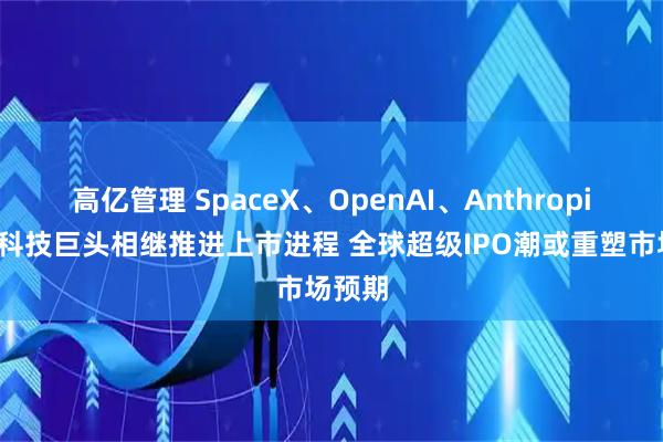 高亿管理 SpaceX、OpenAI、Anthropic三大科技巨头相继推进上市进程 全球超级IPO潮或重塑市场预期