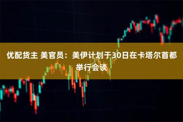 优配货主 美官员：美伊计划于30日在卡塔尔首都举行会谈