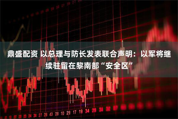 鼎盛配资 以总理与防长发表联合声明：以军将继续驻留在黎南部“安全区”