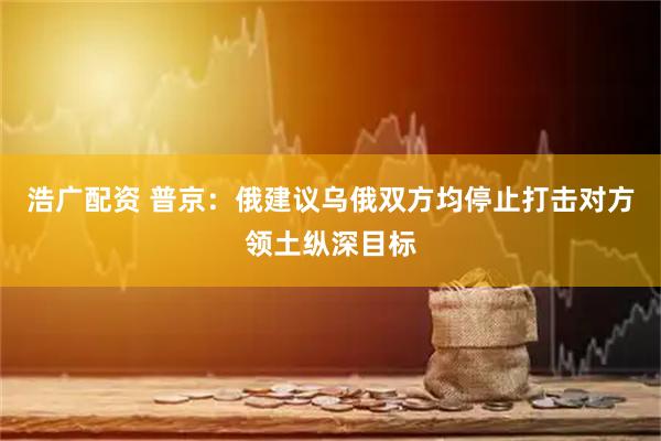 浩广配资 普京：俄建议乌俄双方均停止打击对方领土纵深目标
