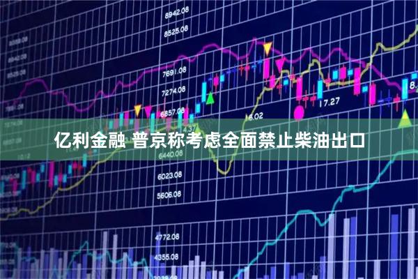 亿利金融 普京称考虑全面禁止柴油出口