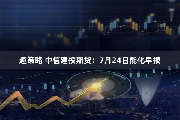 趣策略 中信建投期货：7月24日能化早报