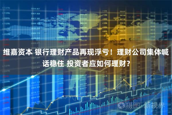 维嘉资本 银行理财产品再现浮亏！理财公司集体喊话稳住 投资者应如何理财？