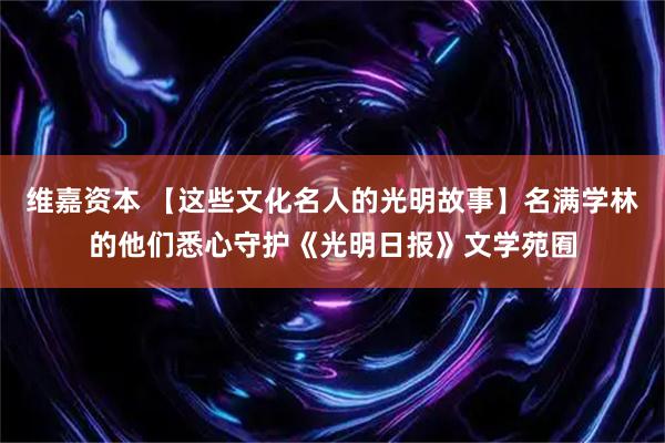 维嘉资本 【这些文化名人的光明故事】名满学林的他们悉心守护《光明日报》文学苑囿