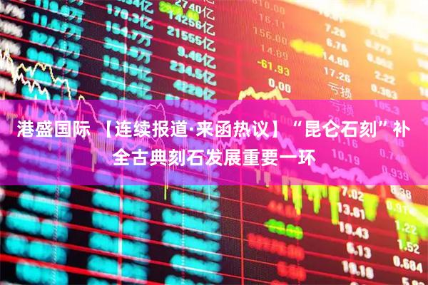 港盛国际 【连续报道·来函热议】“昆仑石刻”补全古典刻石发展重要一环