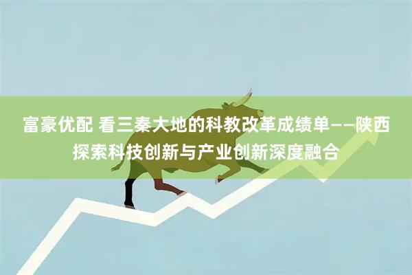 富豪优配 看三秦大地的科教改革成绩单——陕西探索科技创新与产业创新深度融合