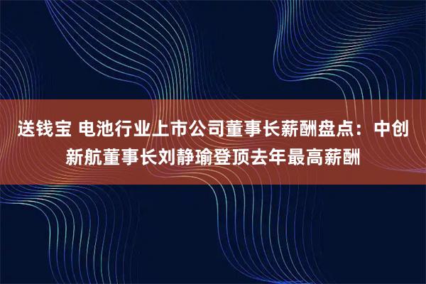 送钱宝 电池行业上市公司董事长薪酬盘点：中创新航董事长刘静瑜登顶去年最高薪酬