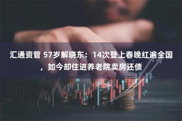 汇通资管 57岁解晓东：14次登上春晚红遍全国，如今却住进养老院卖房还债