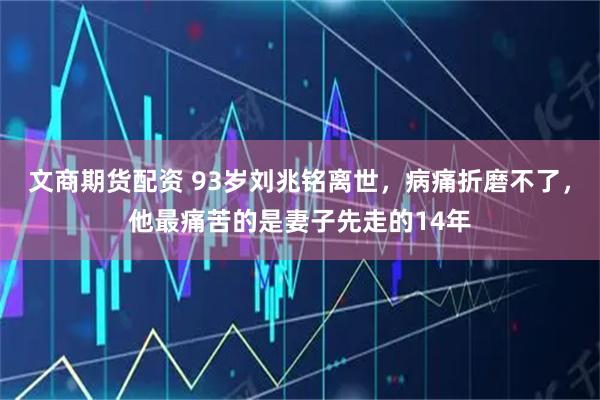 文商期货配资 93岁刘兆铭离世，病痛折磨不了，他最痛苦的是妻子先走的14年